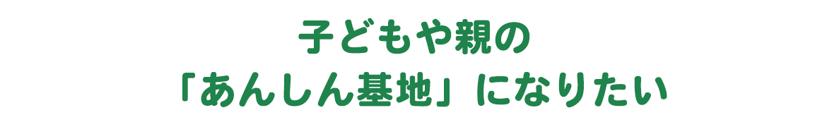 子どもや親の「あんしん基地」になりたい